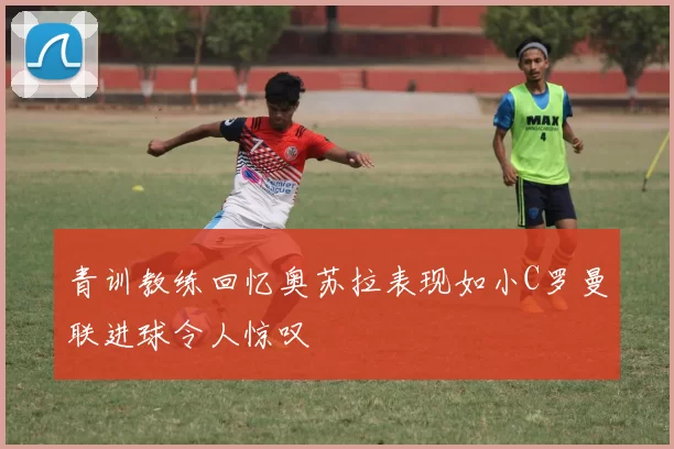 青训教练回忆奥苏拉表现如小C罗曼联进球令人惊叹