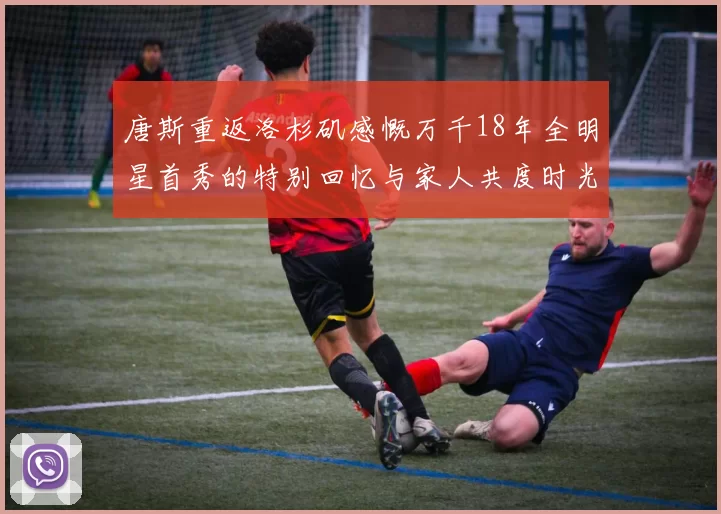 唐斯重返洛杉矶感慨万千18年全明星首秀的特别回忆与家人共度时光
