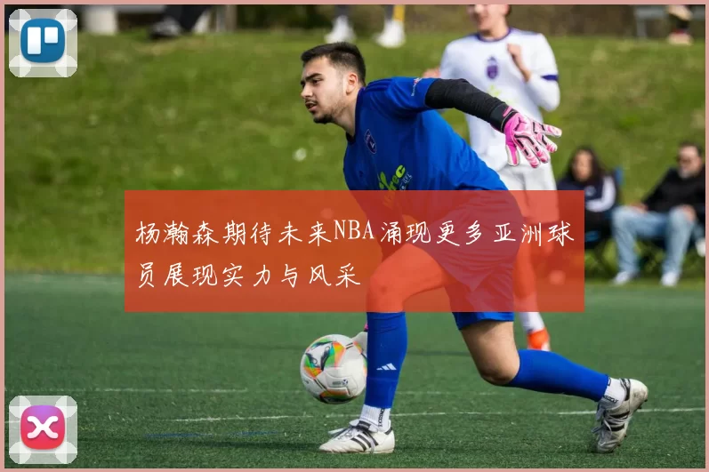 杨瀚森期待未来NBA涌现更多亚洲球员展现实力与风采