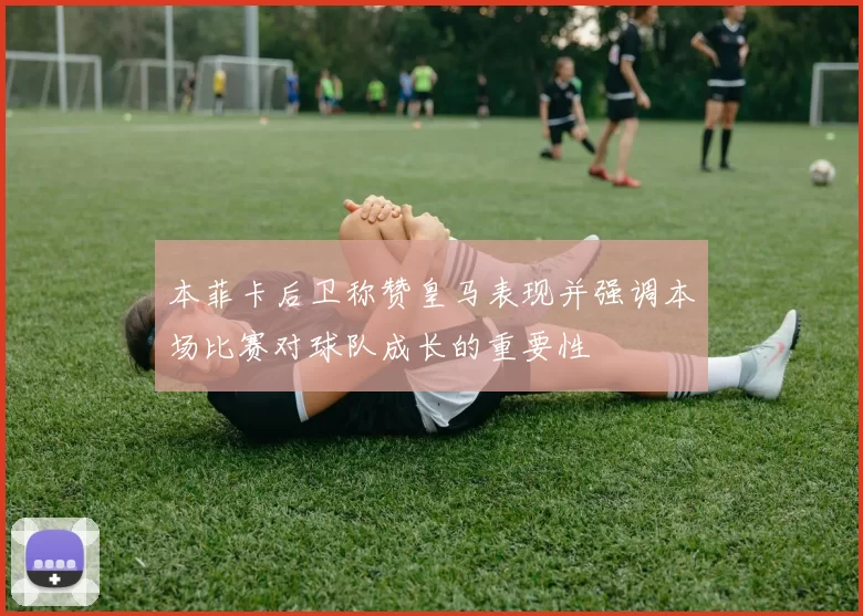 本菲卡后卫称赞皇马表现并强调本场比赛对球队成长的重要性