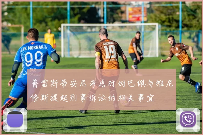 普雷斯蒂安尼考虑对姆巴佩与维尼修斯提起刑事诉讼的相关事宜