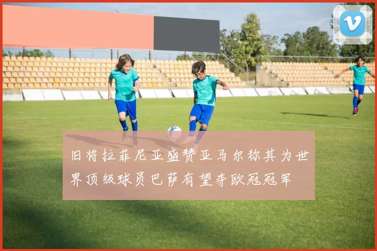 旧将拉菲尼亚盛赞亚马尔称其为世界顶级球员巴萨有望夺欧冠冠军