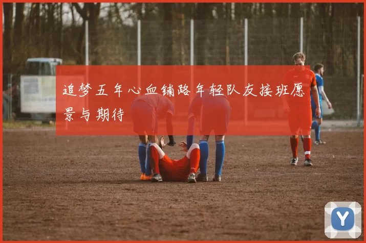 追梦五年心血铺路年轻队友接班愿景与期待