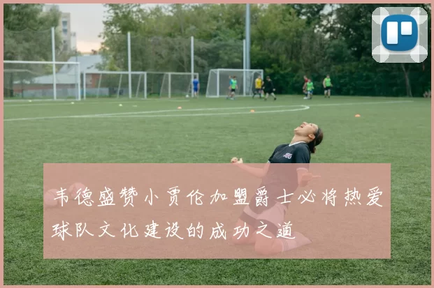 韦德盛赞小贾伦加盟爵士必将热爱球队文化建设的成功之道