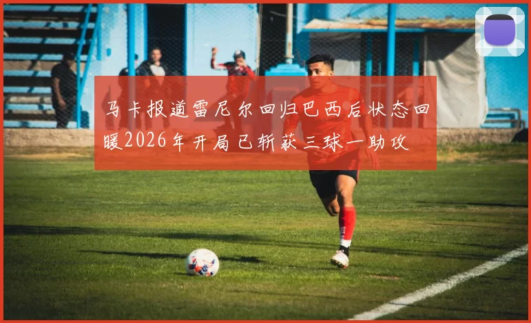马卡报道雷尼尔回归巴西后状态回暖2026年开局已斩获三球一助攻