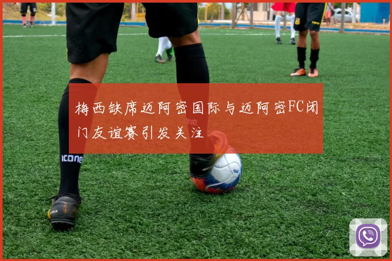梅西缺席迈阿密国际与迈阿密FC闭门友谊赛引发关注