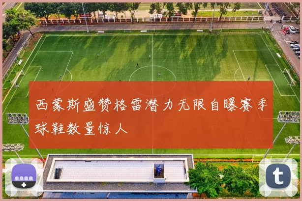 西蒙斯盛赞格雷潜力无限自曝赛季球鞋数量惊人