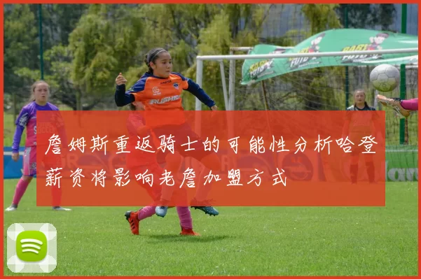 詹姆斯重返骑士的可能性分析哈登薪资将影响老詹加盟方式
