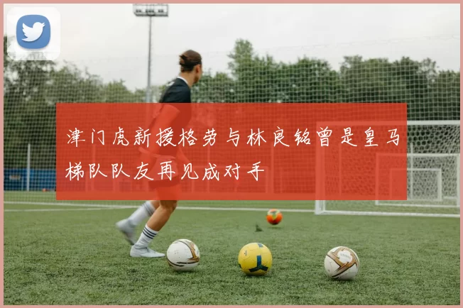 津门虎新援格劳与林良铭曾是皇马梯队队友再见成对手