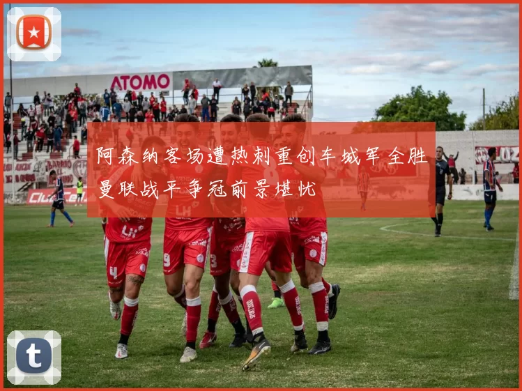 阿森纳客场遭热刺重创车城军全胜曼联战平争冠前景堪忧