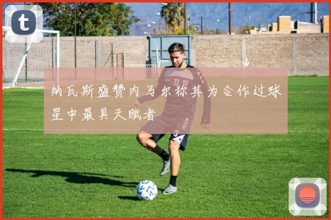 纳瓦斯盛赞内马尔称其为合作过球星中最具天赋者