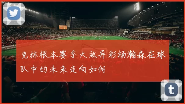 克林根本赛季大放异彩杨瀚森在球队中的未来走向如何