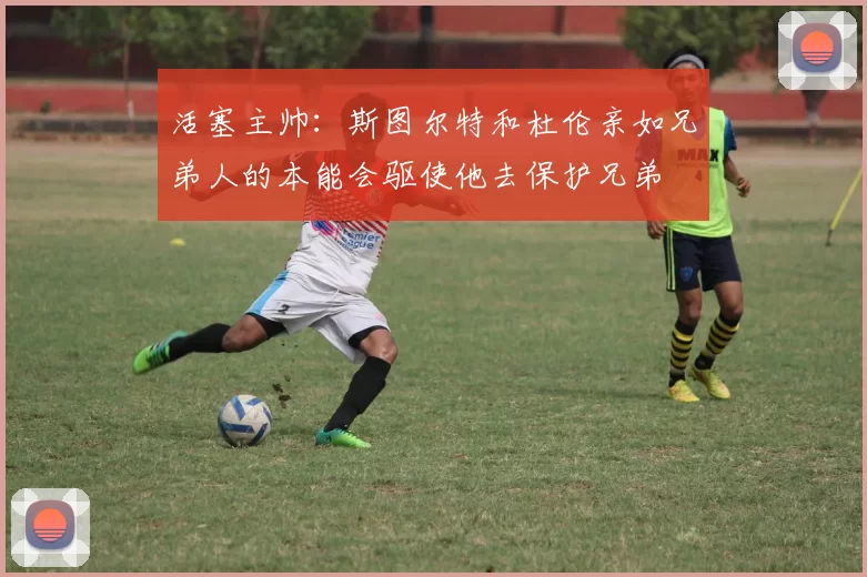 活塞主帅：斯图尔特和杜伦亲如兄弟人的本能会驱使他去保护兄弟