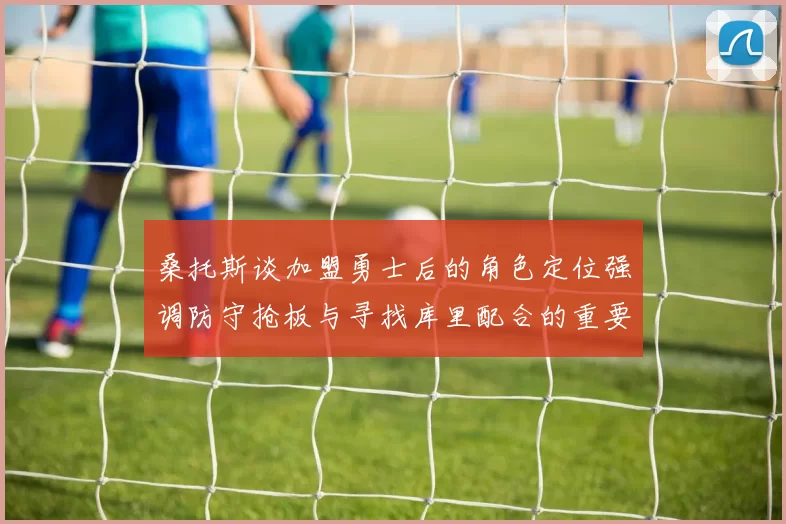 桑托斯谈加盟勇士后的角色定位强调防守抢板与寻找库里配合的重要性