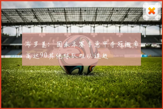 布罗基：国米本赛季意甲夺冠概率高达90其他球队难以追赶
