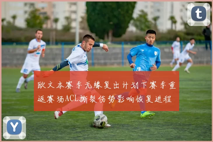 欧文本赛季无缘复出计划下赛季重返赛场ACL撕裂伤势影响恢复进程