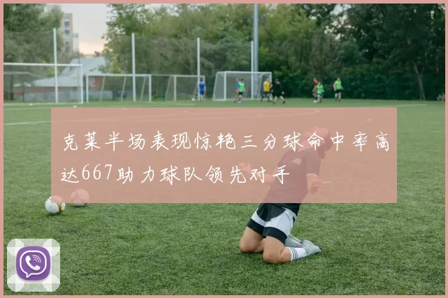 克莱半场表现惊艳三分球命中率高达667助力球队领先对手