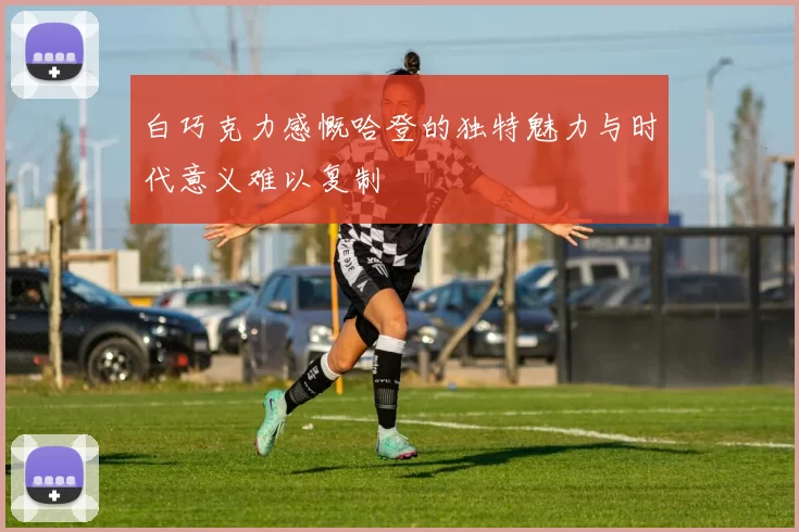 白巧克力感慨哈登的独特魅力与时代意义难以复制