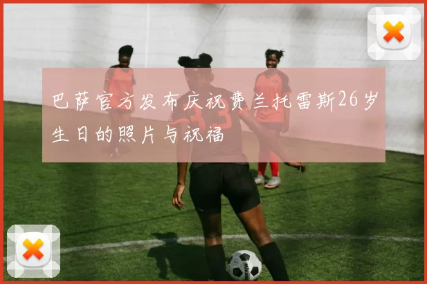 巴萨官方发布庆祝费兰托雷斯26岁生日的照片与祝福