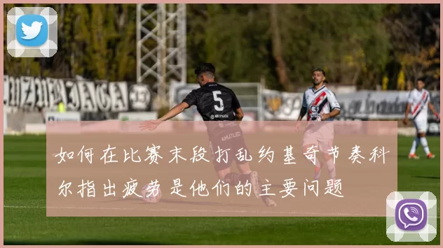 如何在比赛末段打乱约基奇节奏科尔指出疲劳是他们的主要问题