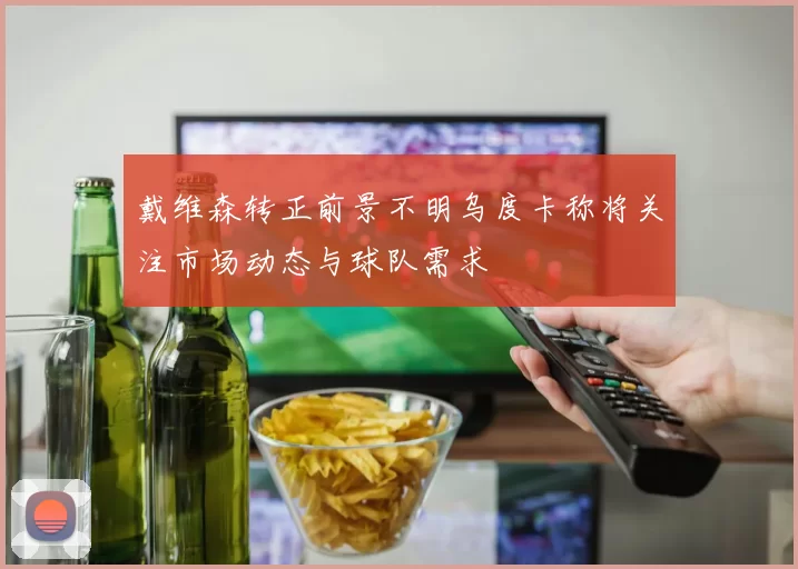 戴维森转正前景不明乌度卡称将关注市场动态与球队需求