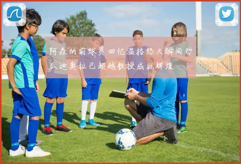 阿森纳前球员回忆温格怒火瞬间称瓜迪奥拉已超越教授成就辉煌